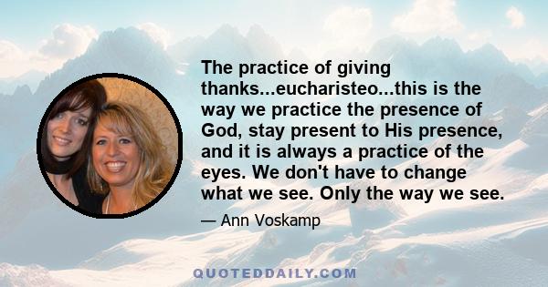 The practice of giving thanks...eucharisteo...this is the way we practice the presence of God, stay present to His presence, and it is always a practice of the eyes. We don't have to change what we see. Only the way we