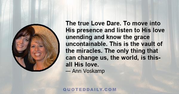 The true Love Dare. To move into His presence and listen to His love unending and know the grace uncontainable. This is the vault of the miracles. The only thing that can change us, the world, is this- all His love.