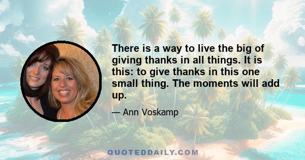 There is a way to live the big of giving thanks in all things. It is this: to give thanks in this one small thing. The moments will add up.