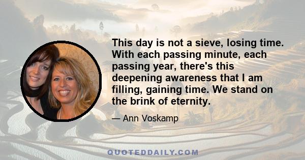 This day is not a sieve, losing time. With each passing minute, each passing year, there's this deepening awareness that I am filling, gaining time. We stand on the brink of eternity.