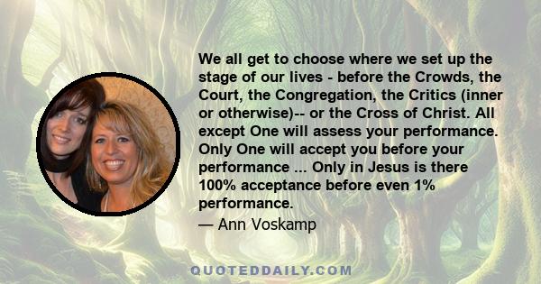 We all get to choose where we set up the stage of our lives - before the Crowds, the Court, the Congregation, the Critics (inner or otherwise)-- or the Cross of Christ. All except One will assess your performance. Only