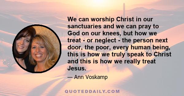 We can worship Christ in our sanctuaries and we can pray to God on our knees, but how we treat - or neglect - the person next door, the poor, every human being, this is how we truly speak to Christ and this is how we