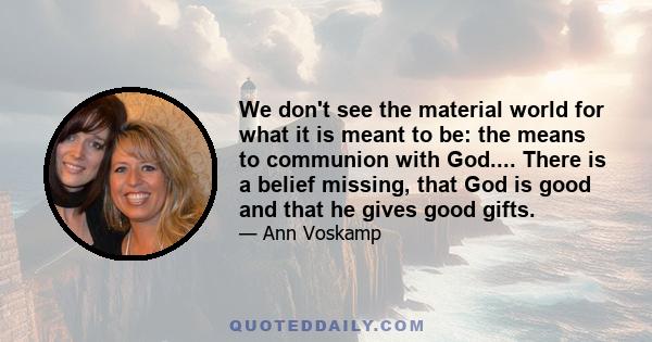 We don't see the material world for what it is meant to be: the means to communion with God.... There is a belief missing, that God is good and that he gives good gifts.