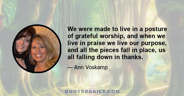 We were made to live in a posture of grateful worship, and when we live in praise we live our purpose, and all the pieces fall in place, us all falling down in thanks.