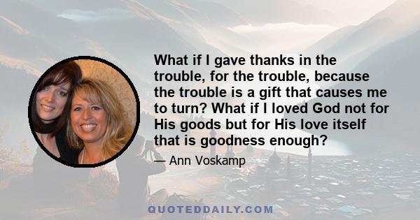 What if I gave thanks in the trouble, for the trouble, because the trouble is a gift that causes me to turn? What if I loved God not for His goods but for His love itself that is goodness enough?