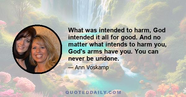 What was intended to harm, God intended it all for good. And no matter what intends to harm you, God's arms have you. You can never be undone.