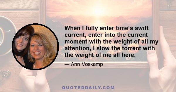 When I fully enter time’s swift current, enter into the current moment with the weight of all my attention, I slow the torrent with the weight of me all here.