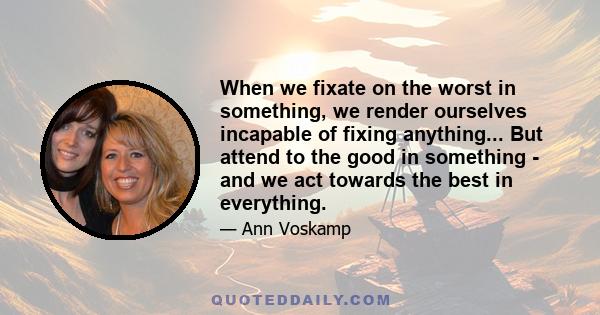 When we fixate on the worst in something, we render ourselves incapable of fixing anything... But attend to the good in something - and we act towards the best in everything.