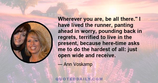 Wherever you are, be all there. I have lived the runner, panting ahead in worry, pounding back in regrets, terrified to live in the present, because here-time asks me to do the hardest of all: just open wide and receive.