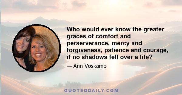 Who would ever know the greater graces of comfort and perserverance, mercy and forgiveness, patience and courage, if no shadows fell over a life?