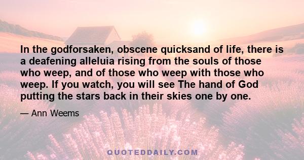 In the godforsaken, obscene quicksand of life, there is a deafening alleluia rising from the souls of those who weep, and of those who weep with those who weep. If you watch, you will see The hand of God putting the