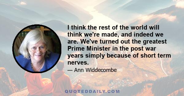 I think the rest of the world will think we're made, and indeed we are. We've turned out the greatest Prime Minister in the post war years simply because of short term nerves.