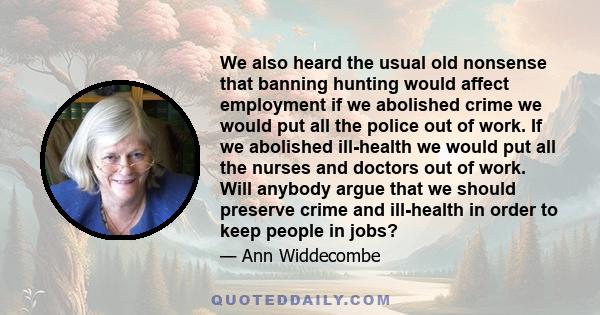 We also heard the usual old nonsense that banning hunting would affect employment if we abolished crime we would put all the police out of work. If we abolished ill-health we would put all the nurses and doctors out of