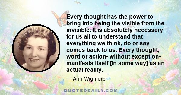 Every thought has the power to bring into being the visible from the invisible. It is absolutely necessary for us all to understand that everything we think, do or say comes back to us. Every thought, word or action-