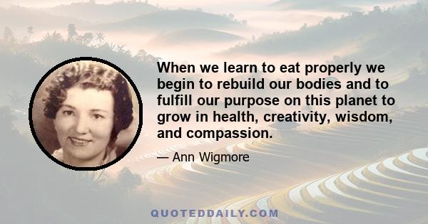 When we learn to eat properly we begin to rebuild our bodies and to fulfill our purpose on this planet to grow in health, creativity, wisdom, and compassion.