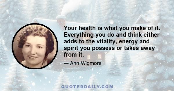 Your health is what you make of it. Everything you do and think either adds to the vitality, energy and spirit you possess or takes away from it.