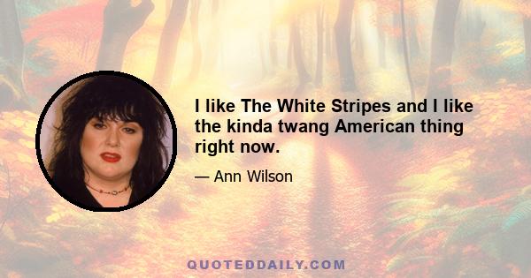 I like The White Stripes and I like the kinda twang American thing right now.