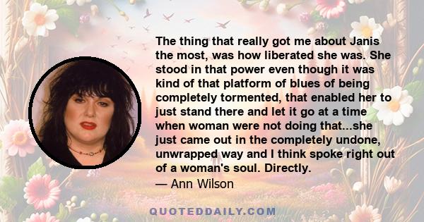 The thing that really got me about Janis the most, was how liberated she was. She stood in that power even though it was kind of that platform of blues of being completely tormented, that enabled her to just stand there 