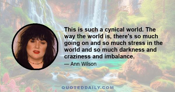 This is such a cynical world. The way the world is, there's so much going on and so much stress in the world and so much darkness and craziness and imbalance.