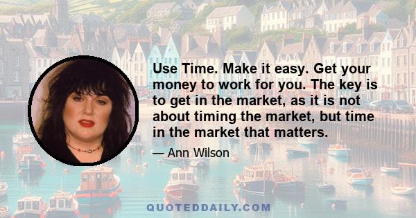 Use Time. Make it easy. Get your money to work for you. The key is to get in the market, as it is not about timing the market, but time in the market that matters.