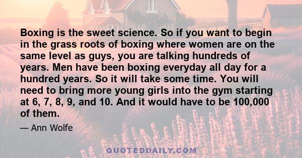 Boxing is the sweet science. So if you want to begin in the grass roots of boxing where women are on the same level as guys, you are talking hundreds of years. Men have been boxing everyday all day for a hundred years.