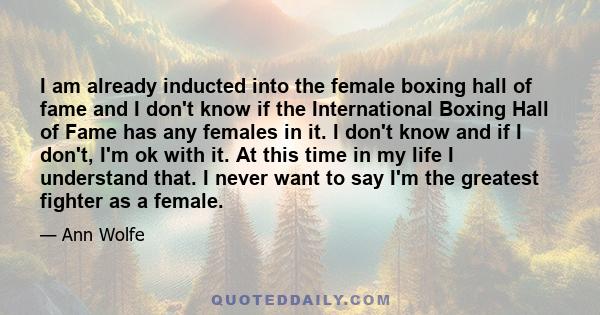 I am already inducted into the female boxing hall of fame and I don't know if the International Boxing Hall of Fame has any females in it. I don't know and if I don't, I'm ok with it. At this time in my life I