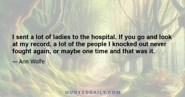 I sent a lot of ladies to the hospital. If you go and look at my record, a lot of the people I knocked out never fought again, or maybe one time and that was it.