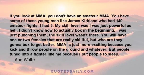 If you look at MMA, you don't have an amateur MMA. You have some of these young men like James Kirkland who had 140 amateur fights, I had 3. My skill level was I was just powerful as hell, I didn't know how to actually