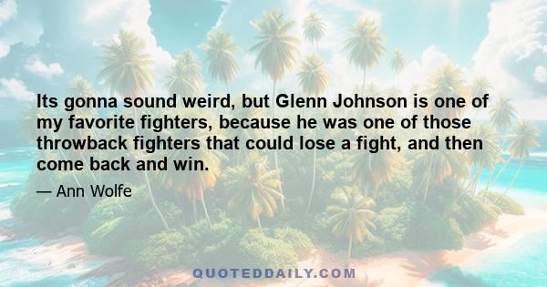 Its gonna sound weird, but Glenn Johnson is one of my favorite fighters, because he was one of those throwback fighters that could lose a fight, and then come back and win.