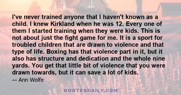 I've never trained anyone that I haven't known as a child. I knew Kirkland when he was 12. Every one of them I started training when they were kids. This is not about just the fight game for me. It is a sport for