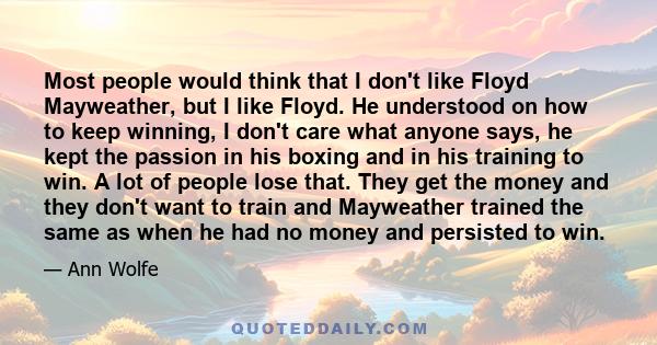 Most people would think that I don't like Floyd Mayweather, but I like Floyd. He understood on how to keep winning, I don't care what anyone says, he kept the passion in his boxing and in his training to win. A lot of