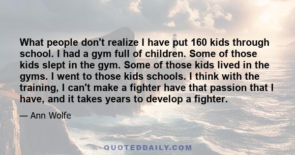 What people don't realize I have put 160 kids through school. I had a gym full of children. Some of those kids slept in the gym. Some of those kids lived in the gyms. I went to those kids schools. I think with the