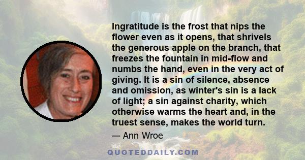 Ingratitude is the frost that nips the flower even as it opens, that shrivels the generous apple on the branch, that freezes the fountain in mid-flow and numbs the hand, even in the very act of giving. It is a sin of