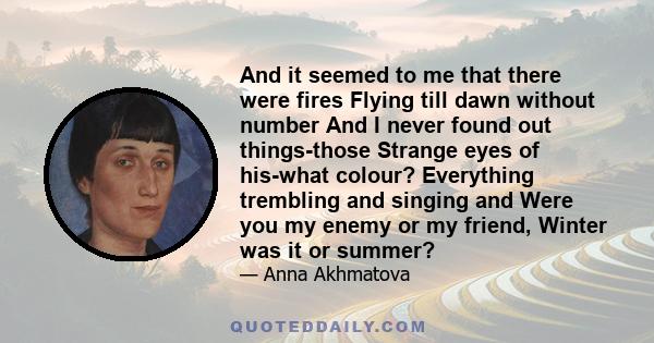 And it seemed to me that there were fires Flying till dawn without number And I never found out things-those Strange eyes of his-what colour? Everything trembling and singing and Were you my enemy or my friend, Winter