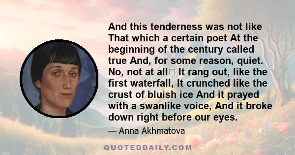 And this tenderness was not like That which a certain poet At the beginning of the century called true And, for some reason, quiet. No, not at all It rang out, like the first waterfall, It crunched like the crust of