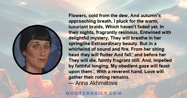 Flowers, cold from the dew, And autumn's approaching breath, I pluck for the warm, luxuriant braids, Which haven't faded yet. In their nights, fragrantly resinous, Entwined with delightful mystery, They will breathe in