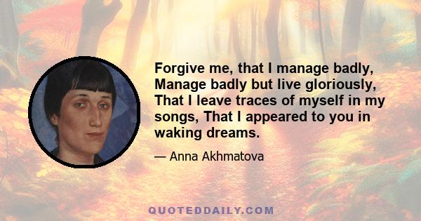 Forgive me, that I manage badly, Manage badly but live gloriously, That I leave traces of myself in my songs, That I appeared to you in waking dreams.