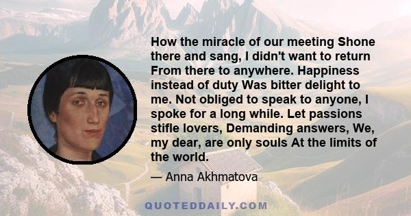 How the miracle of our meeting Shone there and sang, I didn't want to return From there to anywhere. Happiness instead of duty Was bitter delight to me. Not obliged to speak to anyone, I spoke for a long while. Let