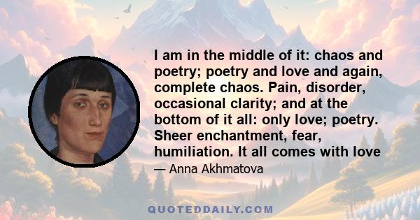 I am in the middle of it: chaos and poetry; poetry and love and again, complete chaos. Pain, disorder, occasional clarity; and at the bottom of it all: only love; poetry. Sheer enchantment, fear, humiliation. It all