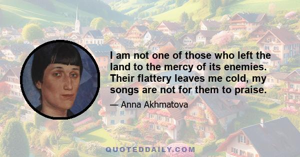 I am not one of those who left the land to the mercy of its enemies. Their flattery leaves me cold, my songs are not for them to praise.