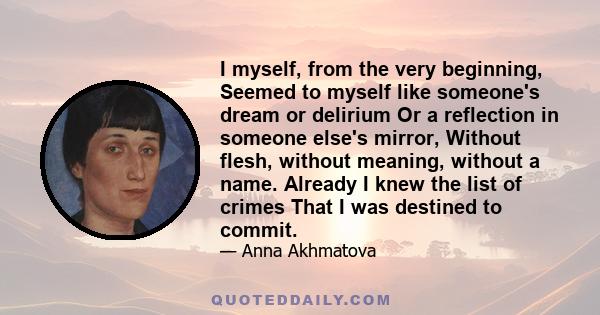 I myself, from the very beginning, Seemed to myself like someone's dream or delirium Or a reflection in someone else's mirror, Without flesh, without meaning, without a name. Already I knew the list of crimes That I was 