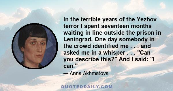 In the terrible years of the Yezhov terror I spent seventeen months waiting in line outside the prison in Leningrad. One day somebody in the crowd identified me . . . and asked me in a whisper . . . Can you describe