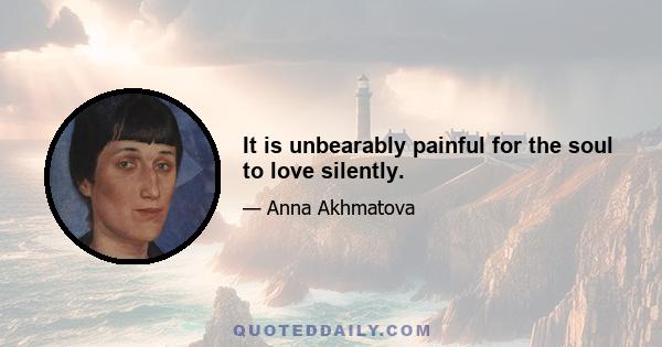 It is unbearably painful for the soul to love silently.