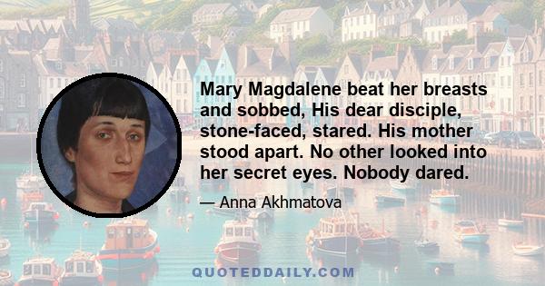 Mary Magdalene beat her breasts and sobbed, His dear disciple, stone-faced, stared. His mother stood apart. No other looked into her secret eyes. Nobody dared.