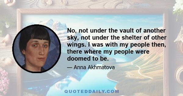 No, not under the vault of another sky, not under the shelter of other wings. I was with my people then, there where my people were doomed to be.