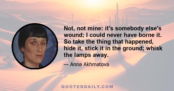 Not, not mine: it's somebody else's wound; I could never have borne it. So take the thing that happened, hide it, stick it in the ground; whisk the lamps away.