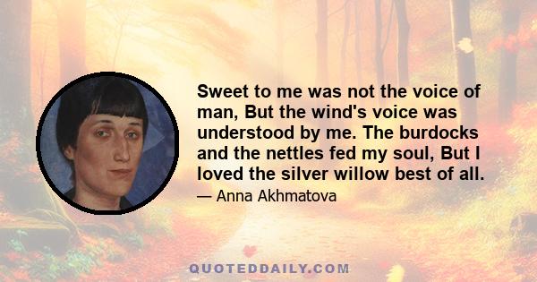 Sweet to me was not the voice of man, But the wind's voice was understood by me. The burdocks and the nettles fed my soul, But I loved the silver willow best of all.