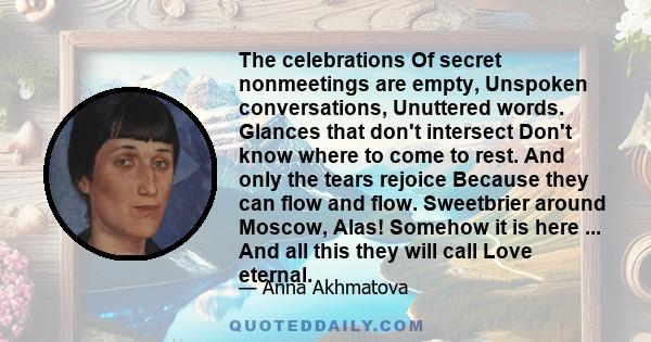 The celebrations Of secret nonmeetings are empty, Unspoken conversations, Unuttered words. Glances that don't intersect Don't know where to come to rest. And only the tears rejoice Because they can flow and flow.