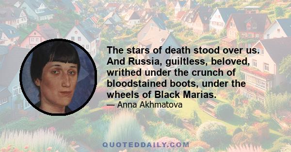 The stars of death stood over us. And Russia, guiltless, beloved, writhed under the crunch of bloodstained boots, under the wheels of Black Marias.