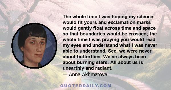 The whole time I was hoping my silence would fit yours and exclamation marks would gently float across time and space so that boundaries would be crossed; the whole time I was praying you would read my eyes and